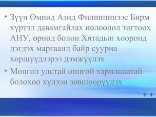 • Зүүн Өмнөд Азид Филиппинээс Бирм
хүртэл давамгайлах нөлөөлөл тогтоох
АНУ, өрнөд болон Хятадын хооронд
дэгдэх маргаанд байр сууриа
хөршүүдээрээ дэмжүүлэх
• Монгол улстай онцгой харилцаатай
болохоо хүлээн зөвшөөрүүлэх
 