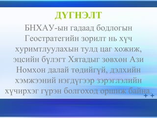 ДҮГНЭЛТ
БНХАУ-ын гадаад бодлогын
Геостратегийн зорилт нь хүч
хуримтлуулахын тулд цаг хожиж,
эцсийн бүлэгт Хятадыг зөвхөн Ази
Номхон далай төдийгүй, дэлхийн
хэмжээний нэгдүгээр зэрэглэлийн
хүчирхэг гүрэн болгоход оршиж байна.
 