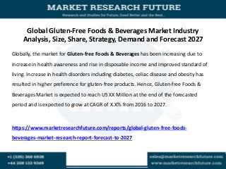 Global Gluten-Free Foods & Beverages Market Industry
Analysis, Size, Share, Strategy, Demand and Forecast 2027
Globally, the market for Gluten-free Foods & Beverages has been increasing due to
increase in health awareness and rise in disposable income and improved standard of
living. Increase in health disorders including diabetes, celiac disease and obesity has
resulted in higher preference for gluten-free products. Hence, Gluten-free Foods &
Beverages Market is expected to reach US XX Million at the end of the forecasted
period and is expected to grow at CAGR of X.X% from 2016 to 2027.
https://www.marketresearchfuture.com/reports/global-gluten-free-foods-
beverages-market-research-report-forecast-to-2027
 