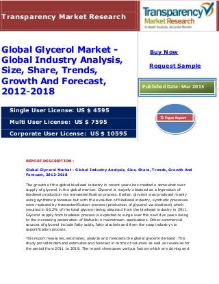 Transparency Market Research



Global Glycerol Market -                                                  Buy Now
Global Industry Analysis,
                                                                          Request Sample
Size, Share, Trends,
Growth And Forecast,                                                  Published Date: Mar 2013
2012-2018

 Single User License: US $ 4595
                                                                               73 Pages Report
 Multi User License: US $ 7595

 Corporate User License: US $ 10595



     REPORT DESCRIPTION :

     Global Glycerol Market - Global Industry Analysis, Size, Share, Trends, Growth And
     Forecast, 2012-2018

     The growth of the global biodiesel industry in recent years has created a somewhat over
     supply of glycerol in the global market. Glycerol is majorly obtained as a byproduct of
     biodiesel production via transesterification process. Earlier, glycerol was produced mainly
     using synthetic processes but with the evolution of biodiesel industry, synthetic processes
     were replaced by transesterification process (production of glycerol via biodiesel) which
     resulted in 66.2% of the total glycerol being obtained from the biodiesel industry in 2011.
     Glycerol supply from biodiesel process is expected to surge over the next five years owing
     to the increasing penetration of biofuels in mainstream applications. Other commercial
     sources of glycerol include fatty acids, fatty alcohols and from the soap industry via
     saponification process.

     This report measures, estimates, analyze and forecasts the global glycerol demand. This
     study provides demand estimates and forecast in terms of volumes as well as revenues for
     the period from 2011 to 2018. The report showcases various factors which are driving and
 