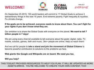 WELCOME!
1
On September 25 2015, 193 world leaders will commit to 17 Global Goals to achieve 3
extraordinary things in the next 15 years. End extreme poverty. Fight inequality & injustice.
Fix climate change.
If the goals are to be achieved, everyone needs to know about them. You can’t fight for
your rights if you don’t know what they are.
Our ambition is to share the Global Goals with everyone on the planet. We want to tell 7
billion people in 7 days!
We are using every channel available to tell everyone about the goals: digital, radio, TV,
mobile, schools, games, faith and music. 3bn+ people are online. Help us reach them!
And we call for people to take a stand and join the movement of Global Citizens to
become powerful contributors to solutions to the problems we face.
Web giants like Google and Wikipedia are on board. We need you too.
Will you help?
THIS TOOLKIT PROVIDES RESOURCES TO HELP YOU PLAN. IT WILL BE UPDATED AS MORE
ASSETS ARRIVE. YOU’RE WELCOME TO CREATE YOUR OWN CONTENT, TOO!
 
