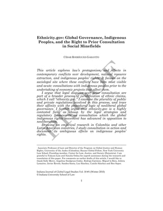 Ethnicity.gov: Global Governance, Indigenous 
Peoples, and the Right to Prior Consultation 
in Social Minefields 
CÉSAR RODRÍGUEZ-GARAVITO∗ 
This article explores law’s protagonism and effects in 
contemporary conflicts over development, natural resource 
extraction, and indigenous peoples’ rights. It focuses on the 
sociolegal site where these conflicts have been most visible 
and acute: consultations with indigenous peoples prior to the 
undertaking of economic projects that affect them. 
I argue that legal disputes over prior consultation are 
part of a broader process of juridification of ethnic claims, 
which I call “ethnicity.gov.” I examine the plurality of public 
and private regulations involved in this process, and trace 
their affinity with the procedural logic of neoliberal global 
governance. I further argue that ethnicity.gov is a highly 
contested field, as shown by the legal strategies and 
regulatory frameworks on consultation which the global 
indigenous rights movement has advanced in opposition to 
neoliberalism. 
Drawing on empirical research in Colombia and other 
Latin American countries, I study consultation in action and 
document its ambiguous effects on indigenous peoples’ 
rights. 
∗ Associate Professor of Law and Director of the Program on Global Justice and Human 
Rights, University of the Andes (Colombia); Hauser Global Fellow, New York University 
Law School; Founding member, Center for Law, Justice, and Society (Dejusticia). I am 
grateful to Yukyan Lam and Natalia Orduz for superb assistance during the research and 
translation of this paper. For comments on earlier drafts of this article, I would like to 
thank Sally Merry, Angelina Snodgrass-Godoy, Rodrigo Uprimny, Miguel la Rota, Julieta 
Lemaitre, Javier Revelo, Sandra Santa, Luz Sánchez, Camilo Sánchez and Ben Saper. 
Indiana Journal of Global Legal Studies Vol. 18 #1 (Winter 2010) 
© Indiana University School of Law 
1 
 