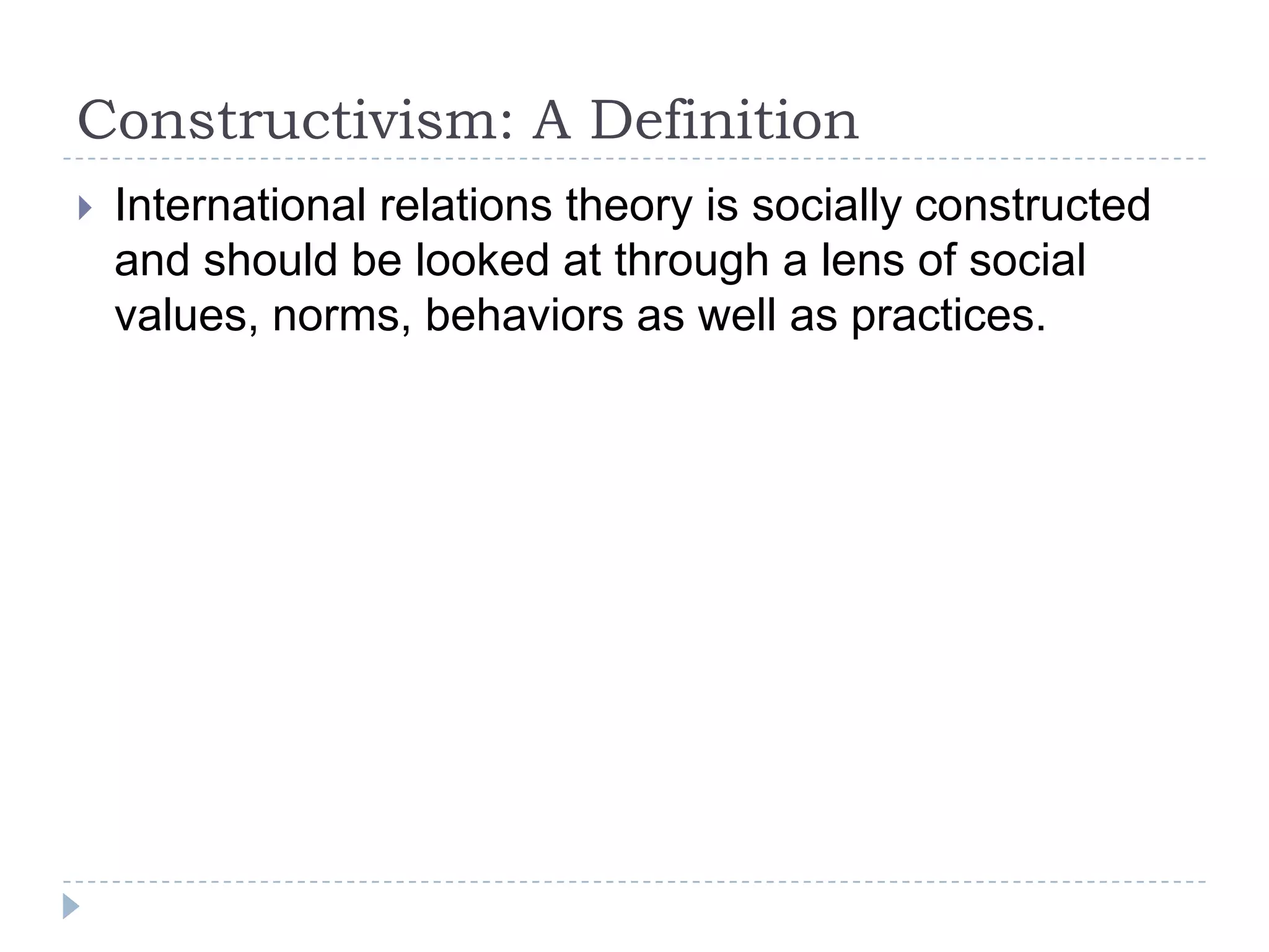 Constructivism: A DefinitionInternational relations theory is socially constructed and should be looked at through a lens of social values, norms, behaviors as well as practices.