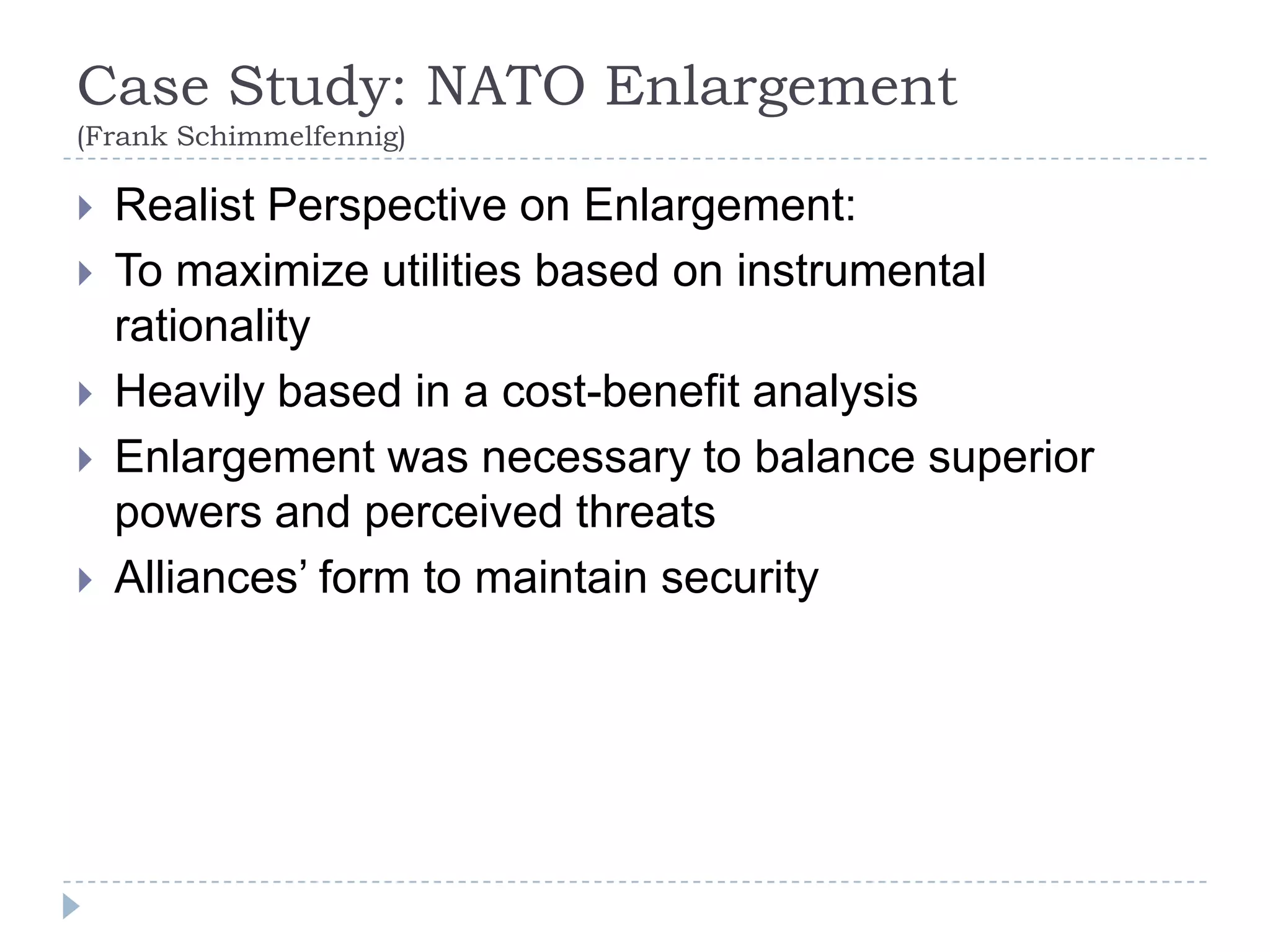 Case Study: NATO Enlargement (Frank Schimmelfennig)Realist Perspective on Enlargement:To maximize utilities based on instrumental rationalityHeavily based in a cost-benefit analysisEnlargement was necessary to balance superior powers and perceived threats Alliances’ form to maintain security 