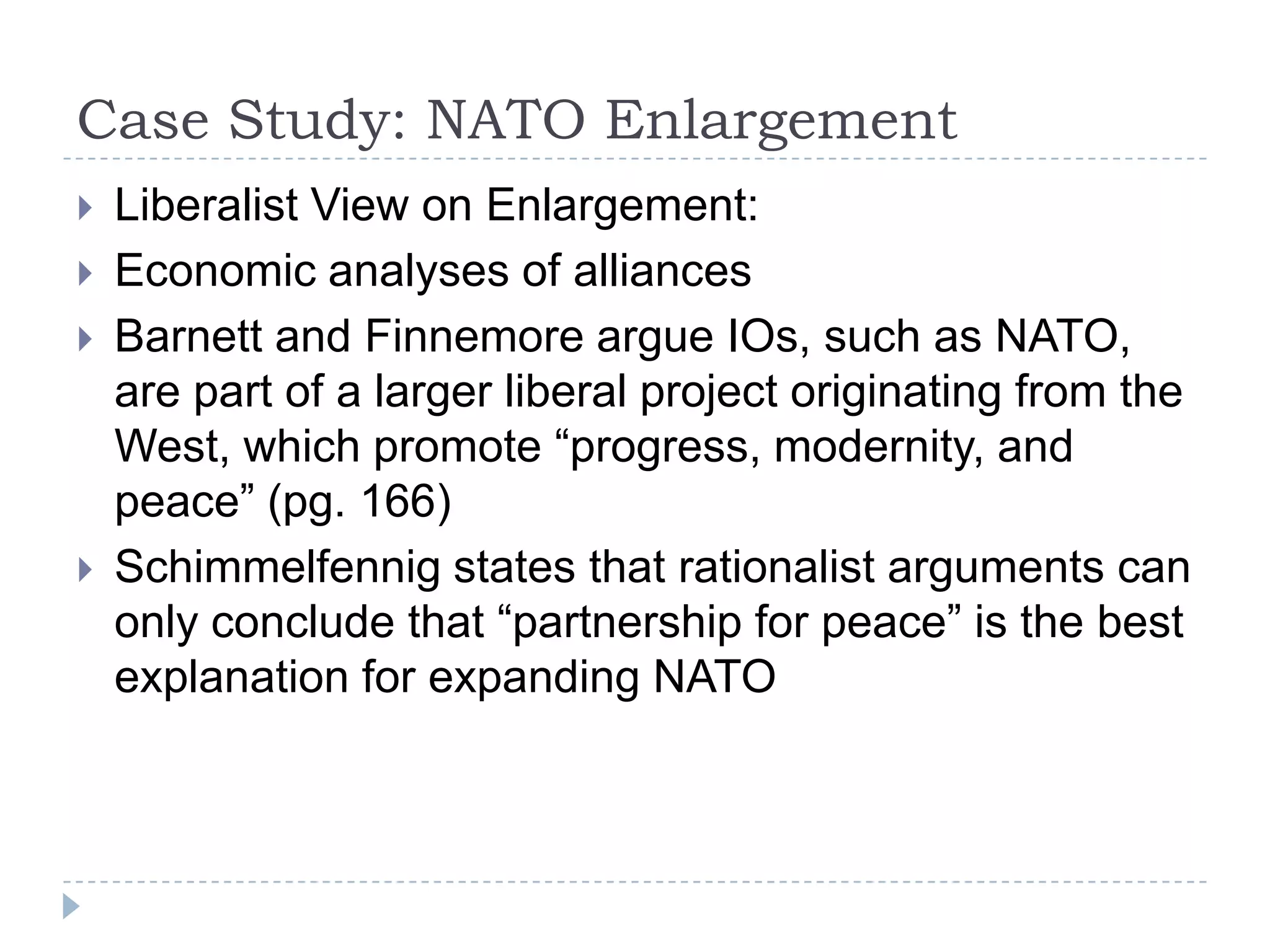 Case Study: NATO Enlargement Liberalist View on Enlargement:Economic analyses of alliancesBarnett and Finnemore argue IOs, such as NATO, are part of a larger liberal project originating from the West, which promote “progress, modernity, and peace” (pg. 166)Schimmelfennig states that rationalist arguments can only conclude that “partnership for peace” is the best explanation for expanding NATO