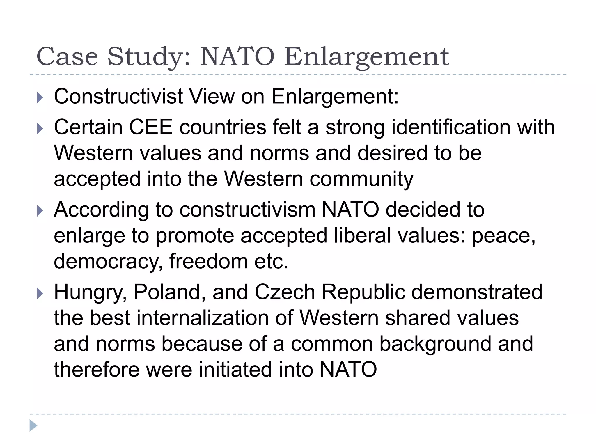 Case Study: NATO Enlargement Constructivist View on Enlargement:Certain CEE countries felt a strong identification with Western values and norms and desired to be accepted into the Western communityAccording to constructivism NATO decided to enlarge to promote accepted liberal values: peace, democracy, freedom etc.Hungry, Poland, and Czech Republic demonstrated the best internalization of Western shared values and norms because of a common background and therefore were initiated into NATO