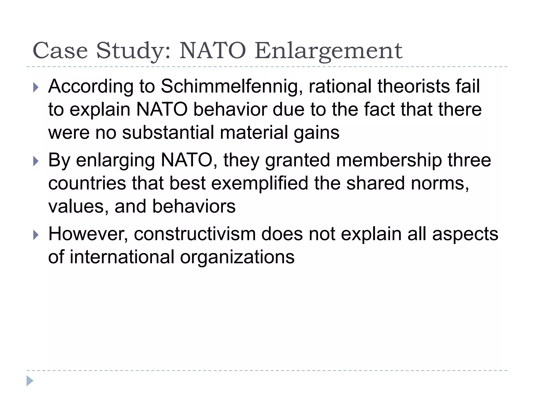 Case Study: NATO Enlargement According to Schimmelfennig, rational theorists fail to explain NATO behavior due to the fact that there were no substantial material gainsBy enlarging NATO, they granted membership three countries that best exemplified the shared norms, values, and behaviorsHowever, constructivism does not explain all aspects of international organizations 
