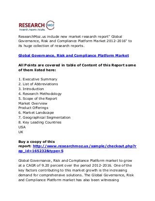ResearchMoz.us include new market research report" Global
Governance, Risk and Compliance Platform Market 2012-2016" to
its huge collection of research reports.

Global Governance, Risk and Compliance Platform Market

All Points are covered in table of Content of this Report some
of them listed here:

1. Executive Summary
2. List of Abbreviations
3. Introduction
4. Research Methodology
5. Scope of the Report
Market Overview
Product Offerings
6. Market Landscape
7. Geographical Segmentation
8. Key Leading Countries
USA
UK

Buy a coopy of this
report: http://www.researchmoz.us/sample/checkout.php?r
ep_id=165232&type=S

Global Governance, Risk and Compliance Platform market to grow
at a CAGR of 9.20 percent over the period 2012-2016. One of the
key factors contributing to this market growth is the increasing
demand for comprehensive solutions. The Global Governance, Risk
and Compliance Platform market has also been witnessing
 
