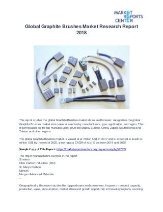 Global Graphite Brushes Market Research Report
2018
This report studies the global Graphite Brushes market status and forecast, categorizes the global
Graphite Brushes market size (value & volume) by manufacturers, type, application, and region. This
report focuses on the top manufacturers in United States, Europe, China, Japan, South Korea and
Taiwan and other regions.
The global Graphite Brushes market is valued at xx million US$ in 2017 and is expected to reach xx
million US$ by the end of 2025, growing at a CAGR of xx.x % between 2018 and 2025.
Sample Copy of This Report: https://marketreportscenter.com/request-sample/587577
The major manufacturers covered in this report
Sinotech
Ohio Carbon Industries (OCI)
St. Marys Carbon
Mersen
Morgan Advanced Materials
...
Geographically, this report studies the top producers and consumers, focuses on product capacity,
production, value, consumption, market share and growth opportunity in these key regions, covering
 
