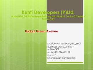 Kunti Developers (P)Ltd.
Add-LGF-6,DR White House Building,Atta Market, Sector-27,Noida-
                         201301(UP)




           Global Green Avenue


                              SHARAVAN KUMAR CHAUHAN
                              BUSINESS DEVELOPMENT
                              MANAGER
                              Mob:+919716611967
                              Email ID :-
                              kd.sharavan@gmail.com
 