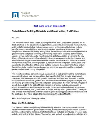 Get more info on this report!

Global Green Building Materials and Construction, 2nd Edition

May 1, 2010


This research report about Green Building Materials and Construction presents an in-
depth analysis of the development, applications, products, technologies, manufacturers,
and trends for products that help conserve energy in homes and buildings, reduce
harmful environmental effects, and are themselves sustainable in terms of their
composition and manufacturing. Rising costs for electricity, concerns about greenhouse
gas emissions and global warming, diminishing fresh water supplies, deforestation,
scarcity of raw materials, and a rapidly growing global population are among the key
drivers of the development of new building designs, new construction techniques, and
alternative building products and materials that are sustainable and minimize adverse
environmental impacts. Although green building materials and green construction only
represent a small fraction of the entire building industry, these segments have shown
themselves to be resilient during the current economic recession and have actually
gained market share during this period.

This report provides a comprehensive assessment of both green building materials and
green construction, cost considerations that have limited their growth, government
incentives that have spurred their growth, consumer and business demand, potential
opportunities for additional growth, and an assessment of developing technologies that
are making green building products and green construction the “new normal”. Projected
growth through 2015 for both of these markets is provided including discussion of
economic conditions, environmental impacts, consumer-business-builder acceptance,
stakeholder concerns, and government activities as they affect growth rates. The report
also profiles manufacturers and marketers of green building products and materials and
the strategies they have adopted to maximize growth and profitability.

Read an excerpt from this report below.

Scope and Methodology

This report includes both primary and secondary research. Secondary research data
have been obtained from government sources, trade association publications, business
journals, and company literature. Statistical data are included for industry revenue, both
globally and for the United States. The market size for both green building materials and
 