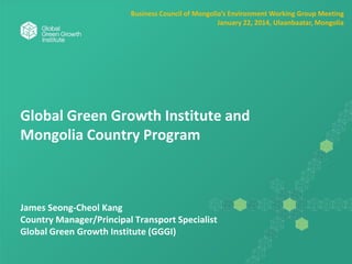 Global Green Growth Institute and
Mongolia Country Program
James Seong-Cheol Kang
Country Manager/Principal Transport Specialist
Global Green Growth Institute (GGGI)
Business Council of Mongolia’s Environment Working Group Meeting
January 22, 2014, Ulaanbaatar, Mongolia
 