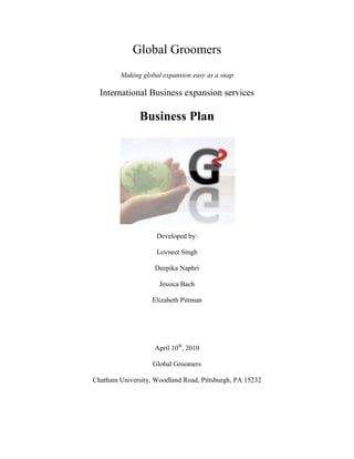 Global Groomers<br />Making global expansion easy as a snap<br />International Business expansion services <br />Business Plan<br />Developed by:<br />Lovneet Singh<br />Deepika Naphri<br />Jessica Bach<br />Elizabeth Pittman<br />April 10th, 2010<br />Global Groomers<br />Chatham University, Woodland Road, Pittsburgh, PA 15232<br />TABLE OF CONTENTS<br /> TOC  quot;
1-3quot;
    Executive Summary PAGEREF _Toc258619900  5<br />Company overview PAGEREF _Toc258619901  6<br />Vision PAGEREF _Toc258619904  6<br />Mission PAGEREF _Toc258619905  6<br />Values PAGEREF _Toc258619906  7<br />Business Description PAGEREF _Toc258619907  8<br />Services offered PAGEREF _Toc258619908  9<br />Industry Analysis PAGEREF _Toc258619909  11<br />Competitive Analysis PAGEREF _Toc258619910  12<br />Niche Market Assessment PAGEREF _Toc258619911  13<br />Target Market PAGEREF _Toc258619912  15<br />Marketing and Advertising Plan PAGEREF _Toc258619913  16<br />Marketing structure PAGEREF _Toc258619914  17<br />Advertising PAGEREF _Toc258619915  19<br />Resources Needed PAGEREF _Toc258619916  20<br />Operations PAGEREF _Toc258619917  23<br />Management Team PAGEREF _Toc258619918  24<br />Risk factors PAGEREF _Toc258619919  24<br />Agreement of confidentiality<br />The undersigned reader acknowledges the information provided by GLOBAL GROOMERS, in this business plan is confidential; therefore reader agrees not to disclose it; copy or distribute to third parties.<br />It is acknowledged by the reader that information to be furnished in this business plan in all respects confidential in nature, other than information which is in the public domain through other means and that any disclosure or use of same by reader may cause harm or damage to GLOBAL GROOMERS.<br />Upon request, this document is to be immediately returned to GLOBAL GROOMERS.<br />____________________________<br />Signature<br />____________________________<br />Name (typed or printed)<br />____________________________<br />Date<br /> Executive Summary<br />Global Groomers is being created to exploit the unique opportunity of assisting small businesses to grow globally. A market niche originated due to recent economic downturn would be the prime target and with the past experience that members of global groomers have, exploiting this target segment would be much easier.<br />Long gone are the days, when a small/mid size business owner used to stay in a single location. Today this trend has changed with more and more entrepreneurs looking for any opportunity to grow and expand. With increase in competition in the market, the revolution in web and communication, and emerging and developing markets, it becomes very essential to look at those markets as potential revenue generating sector. However, most of the small businesses don’t go for it or are afraid of it because of the lack of knowledge of global market as well as ignorance on how to deal and survive in that market. This is what Global Groomers is aiming to provide to its clients: information, support and training needed to become a global company. <br />By just focusing on small to mid size businesses, Global Groomers would be able to concentrate on a specific segment, which would give it more credibility. To grow, expand, market and advertise an initial investment of $2.1 million would be needed. <br />The following business plan discusses the opportunity embodied in the market, the services offered, market niche assessment, resources needed, marketing and business plan in details. This would give readers an idea on how Global Groomers would be approaching this project.<br />Company overview<br />Global Groomers (referred as G2 here onwards) is a global expansion business consulting firm. It provides wide array of services all focused on helping businesses to grow globally and overcome any kind of hindrances which are usually difficult to handle. <br />G2 initially started just as an idea. For almost two years since 2008, it was a home based business in Shadyside area, Pittsburgh, providing expat trainings and assisting local businesses to expand to global markets. However the success in these two years demanded an expansion to a wider network to assist broader range of businesses. The name and the logo were registered in December 2009. As the office would be located in Downtown Pittsburgh, G2 would be able to cover a wide area and easily accessible to every business with a vision of expanding.<br />G2 started as a general partnership, however with the growth in last two years, G2 would be changing its structure from partnership to LLC. The management would be discussed later in this plan.<br />Vision<br />The business success will be underpinned by the development and continued refinement of strategies that create sustainable competitive advantage. This will be achieved through understanding the needs, expectations and concerns of clients through analyzing, developing and delivering comprehensive solutions on time in a clear, logical and friendly manner.<br />Mission<br />,[object Object]
