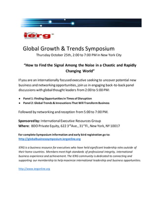 Global Growth & Trends Symposium
Thursday October 25th, 2:00 to 7:00 PM in New York City
“How to Find the Signal Among the Noise in a Chaotic and Rapidly
Changing World”
If you are an internationally focused executive seeking to uncover potential new
business and networking opportunities, join us in engaging back-to-back panel
discussions with globalthought leaders from2:00 to 5:00 PM:
● Panel 1: Finding Opportunities in Times of Disruption
● Panel 2: Global Trends & Innovations That Will Transform Business
Followed by networking and reception from5:00 to 7:00 PM.
Sponsoredby: InternationalExecutive Resources Group
Where: BDO Private Equity, 622 3rd
Ave., 31st
Fl., New York, NY10017
For complete Symposium information and early bird registration go to:
http://globalbusinesssymposium.iergonline.org
IERG is a business resource for executives who have held significant leadership roles outside of
their home countries. Members meet high standards of professional integrity, international
business experience and achievement. The IERG community is dedicated to connecting and
supporting our membership to help maximize international leadership and business opportunities.
http://www.iergonline.org
 