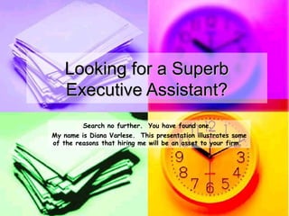 Looking for a Superb
   Executive Assistant?
         Search no further. You have found one.
My name is Diana Varlese. This presentation illustrates some
of the reasons that hiring me will be an asset to your firm.
 