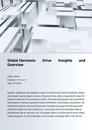 Email: sales@qyresearch.com; Tel: 001-6262952442 0086-1082945717; http://www.qyresearch.com 1
Global Harmonic Drive Insights and
Overview
Author: qinwei
Company: QYResearch
Date: 2017/5/02
Recently, QYResearch have published a report on harmonic drive market. Worldwide, industry
robot industry was the largest consumer of Harmonic Drive, which is responsible for about 46
percent of Harmonic Drive consumption in 2016. The remaining 60 percent was consumed for
Semiconductor Production Equipment Industry and Machine Tools Industry among others. We
learned that industrial robot and semiconductor manufacturing equipment fields’ equipment
will become smaller and more complex (e.g., more joints) while micro-fabrication needs at
semiconductor fabs are also set to rise. Our analysts believe it will grow fast of service robots,
medical equipment, as well as aerospace, environmental, and energy fields in the next five
 