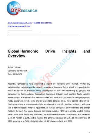 1
Email: sales@qyresearch.com; Tel: 0086-20-86655165;
http://www.qyresearch.com
Global Harmonic Drive Insights and
Overview
Author: qinwei
Company: QYResearch
Date: 2017/5/02
Recently, QYResearch have published a report on harmonic drive market. Worldwide,
industry robot industry was the largest consumer of Harmonic Drive, which is responsible for
about 46 percent of Harmonic Drive consumption in 2016. The remaining 60 percent was
consumed for Semiconductor Production Equipment Industry and Machine Tools Industry
among others. We learned that industrial robot and semiconductor manufacturing equipment
fields’ equipment will become smaller and more complex (e.g., more joints) while micro-
fabrication needs at semiconductor fabs are also set to rise. Our analysts believe it will grow
fast of service robots, medical equipment, as well as aerospace, environmental, and energy
fields in the next five years, because the largest supplier HDSI have already started finding
more use in these fields. We estimated the world-wide harmonic drive market was valued at
$ 246.05 million in 2016, and is expected to generate revenue of $ 367.81 million by end of
2022, growing at a CAGR of slightly above 6.93 % between 2016 and 2022.
 