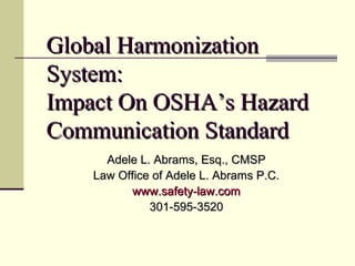 Global HarmonizationGlobal Harmonization
System:System:
Impact On OSHA’s HazardImpact On OSHA’s Hazard
Communication StandardCommunication Standard
Adele L. Abrams, Esq., CMSPAdele L. Abrams, Esq., CMSP
Law Office of Adele L. Abrams P.C.Law Office of Adele L. Abrams P.C.
www.safety-law.comwww.safety-law.com
301-595-3520301-595-3520
 
