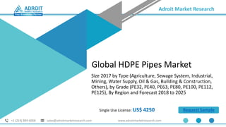 Adroit Market Research
+1 (214) 884-6068 sales@adroitmarketresearch.com www.adroitmarketresearch.com
Single Use License: US$ 4250 Request Sample
Global HDPE Pipes Market
Size 2017 by Type (Agriculture, Sewage System, Industrial,
Mining, Water Supply, Oil & Gas, Building & Construction,
Others), by Grade (PE32, PE40, PE63, PE80, PE100, PE112,
PE125), By Region and Forecast 2018 to 2025
 