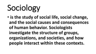 Sociology
• is the study of social life, social change,
and the social causes and consequences
of human behavior. Sociologists
investigate the structure of groups,
organizations, and societies, and how
people interact within these contexts.
 