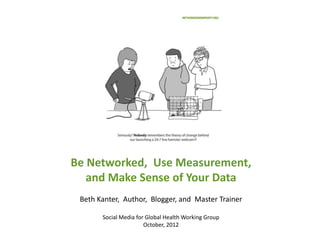 Be Networked, Use Measurement,
   and Make Sense of Your Data
 Beth Kanter, Author, Blogger, and Master Trainer

       Social Media for Global Health Working Group
                       October, 2012
 