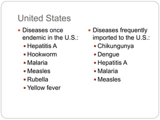 United States
 Diseases once
endemic in the U.S.:
 Hepatitis A
 Hookworm
 Malaria
 Measles
 Rubella
 Yellow fever
 Diseases frequently
imported to the U.S.:
 Chikungunya
 Dengue
 Hepatitis A
 Malaria
 Measles
 