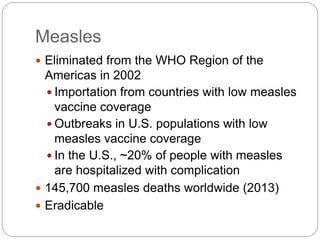Measles
 Eliminated from the WHO Region of the
Americas in 2002
 Importation from countries with low measles
vaccine coverage
 Outbreaks in U.S. populations with low
measles vaccine coverage
 In the U.S., ~20% of people with measles
are hospitalized with complication
 145,700 measles deaths worldwide (2013)
 Eradicable
 