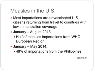Measles in the U.S.
 Most importations are unvaccinated U.S.
citizens returning from travel to countries with
low immunization coverage
 January – August 2013:
 Half of measles importations from WHO
European Region
 January – May 2014:
 49% of importations from the Philippines
CDC 2013, 2014
 
