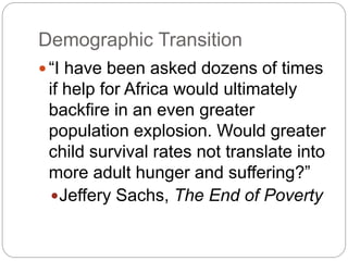 Demographic Transition
 “I have been asked dozens of times
if help for Africa would ultimately
backfire in an even greater
population explosion. Would greater
child survival rates not translate into
more adult hunger and suffering?”
Jeffery Sachs, The End of Poverty
 