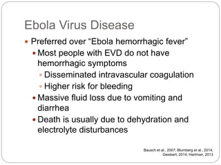 Ebola Virus Disease
 Preferred over “Ebola hemorrhagic fever”
 Most people with EVD do not have
hemorrhagic symptoms
 Disseminated intravascular coagulation
 Higher risk for bleeding
 Massive fluid loss due to vomiting and
diarrhea
 Death is usually due to dehydration and
electrolyte disturbances
Bausch et al., 2007; Blumberg et al., 2014;
Geisbert, 2014; Hartman, 2013
 