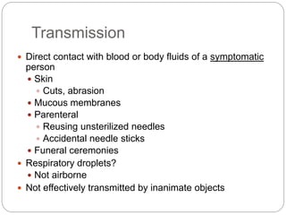 Transmission
 Direct contact with blood or body fluids of a symptomatic
person
 Skin
 Cuts, abrasion
 Mucous membranes
 Parenteral
 Reusing unsterilized needles
 Accidental needle sticks
 Funeral ceremonies
 Respiratory droplets?
 Not airborne
 Not effectively transmitted by inanimate objects
 