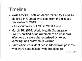 Timeline
 West African Ebola epidemic traced to a 2-year-
old child in Guinea who died from the disease
December 6, 2013
 First outbreak of EVD in West Africa
 March 10, 2014: World Health Organization
(WHO) notified of an outbreak of an unknown
infectious disease characterized by fever,
vomiting, and diarrhea in Guinea
 Zaïre ebolavirus identified in blood from patients
who were hospitalized with the disease
Baize et al., 2014
 
