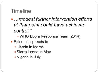 Timeline
 …modest further intervention efforts
at that point could have achieved
control.”
 WHO Ebola Response Team (2014)
 Epidemic spreads to
 Liberia in March
 Sierra Leone in May
 Nigeria in July
 