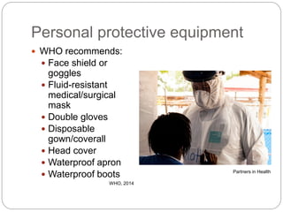 Personal protective equipment
 WHO recommends:
 Face shield or
goggles
 Fluid-resistant
medical/surgical
mask
 Double gloves
 Disposable
gown/coverall
 Head cover
 Waterproof apron
 Waterproof boots
WHO, 2014
Partners in Health
 
