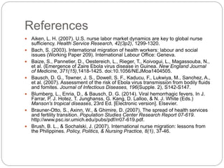References
 Aiken, L. H. (2007). U.S. nurse labor market dynamics are key to global nurse
sufficiency. Health Service Research, 42(3p2), 1299-1320.
 Bach, S. (2003). International migration of health workers: labour and social
issues (Working Paper 209). International Labour Office: Geneva.
 Baize, S., Pannetier, D., Oestereich, L., Rieger, T., Koivogui, L., Magassouba, N.,
et al. (Emergence of Zaire Ebola virus disease in Guinea. New England Journal
of Medicine, 371(15),1418-1425. doi:10.1056/NEJMoa1404505.
 Bausch, D. G., Towner, J. S., Dowell, S. F., Kaducu, F., Lukwiya, M., Sanchez, A.,
et al. (2007). Assessment of the risk of Ebola virus transmission from bodily fluids
and fomites. Journal of Infectious Diseases, 196(Supple. 2), S142-S147.
 Blumberg, L., Enria, D., & Bausch, D. G. (2014). Viral hemorrhagic fevers. In J.
Farrar, P. J. Hotez, T. Junghanss, G. Kang, D. Lalloo, & N. J. White (Eds.)
Manson's tropical diseases, 23rd Ed. [Electronic version]. Elsevier.
 Brauner-Otto, S., Axinn, W., & Ghimire, D. (2007). The spread of health services
and fertility transition. Population Studies Center Research Report 07-619.
http://www.psc.isr.umich.edu/pubs/pdf/rr07-619.pdf.
 Brush, B. L., & Sochalski, J. (2007). International nurse migration: lessons from
the Philippines. Policy, Politics, & Nursing Practice, 8(1), 37-46.
 