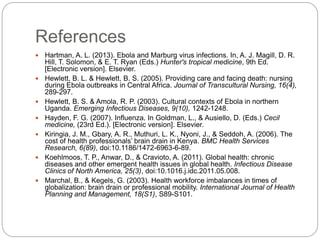 References
 Hartman, A. L. (2013). Ebola and Marburg virus infections. In, A. J. Magill, D. R.
Hill, T. Solomon, & E. T. Ryan (Eds.) Hunter's tropical medicine, 9th Ed.
[Electronic version]. Elsevier.
 Hewlett, B. L. & Hewlett, B. S. (2005). Providing care and facing death: nursing
during Ebola outbreaks in Central Africa. Journal of Transcultural Nursing, 16(4),
289-297.
 Hewlett, B. S. & Amola, R. P. (2003). Cultural contexts of Ebola in northern
Uganda. Emerging Infectious Diseases, 9(10), 1242-1248.
 Hayden, F. G. (2007). Influenza. In Goldman, L., & Ausiello, D. (Eds.) Cecil
medicine, (23rd Ed.). [Electronic version]. Elsevier.
 Kiringia, J. M., Gbary, A. R., Muthuri, L. K., Nyoni, J., & Seddoh, A. (2006). The
cost of health professionals’ brain drain in Kenya. BMC Health Services
Research, 6(89), doi:10.1186/1472-6963-6-89.
 Koehlmoos, T. P., Anwar, D., & Cravioto, A. (2011). Global health: chronic
diseases and other emergent health issues in global health. Infectious Disease
Clinics of North America, 25(3), doi:10.1016.j.idc.2011.05.008.
 Marchal, B., & Kegels, G. (2003). Health workforce imbalances in times of
globalization: brain drain or professional mobility. International Journal of Health
Planning and Management, 18(S1), S89-S101.
 