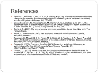 References
 Newson, L., Postmes, T., Lea, S. E. G., & Webley, P. (2005). Why are modern families small?
Toward an evolutionary and cultural explanation for the demographic transition. Personality
and Social Psychology Review, 9(4), 360-373.
 Ortega-Sanchez, I. R., Vijayaraghavan, M., Barskey, A. E., & Wallace, G. S. (2014). The
economic burden of sixteen measles outbreaks on Unites States public health departments
in 2011. Vaccine, 32(11). doi:10.1016/j.vaccine.2013.10.012.
 Sachs, J. D. (2005). The end of poverty: economic possibilities for our time. New York: The
Penguin Press.
 Sachs, J., & Malaney, P. (2002). The economic and social burden of malaria. Nature,
415(6872), 680-685.
 Takahashi, S., Metcalf, C. J. E., Ferrari, M. J., Moss, W. J., Truelove, S. A., Tatem, A. J.,et al.
(2015). Reduced vaccination and the risk of measles and other childhood diseases. Science,
347(6227), doi:10.1126/science.aaa3438.
 Tiongco, M. (2008). Costs and Benefits of HPAI Prevention and Control Measures: A
Methodological Review. Africa/Indonesia Team Working Paper No. 13.
http://r4d.dfid.gov.uk/Output/178612.
 Treanor, J. J. (2009). Influenza viruses, including avian influenza and swine influenza. In
Mandell, G. L., Bennett, J. E., & Dolin, R. (Eds.). Mandell, Douglas, and Bennett's principles
and practice of infectious diseases (7th Ed.) [Electronic version].
 