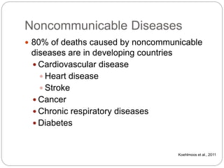 Noncommunicable Diseases
 80% of deaths caused by noncommunicable
diseases are in developing countries
 Cardiovascular disease
 Heart disease
 Stroke
 Cancer
 Chronic respiratory diseases
 Diabetes
Koehlmoos et al., 2011
 