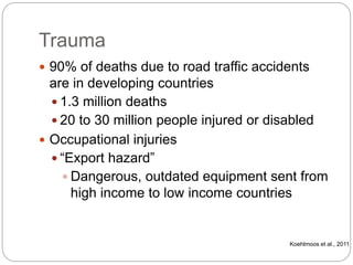 Trauma
 90% of deaths due to road traffic accidents
are in developing countries
 1.3 million deaths
 20 to 30 million people injured or disabled
 Occupational injuries
 “Export hazard”
 Dangerous, outdated equipment sent from
high income to low income countries
Koehlmoos et al., 2011
 