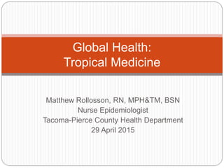 Matthew Rollosson, RN, MPH&TM, BSN
Nurse Epidemiologist
Tacoma-Pierce County Health Department
29 April 2015
Global Health:
Tropical Medicine
 