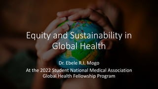 Equity and Sustainability in
Global Health
Dr. Ebele R.I. Mogo
At the 2022 Student National Medical Association
Global Health Fellowship Program
 
