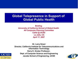 Global Telepresence in Support of  Global Public Health Briefing  University of California School of Global Health  All Campuses Planning Committee Calit2 @ UCSD La Jolla, CA April 17, 2007 Dr. Larry Smarr Director, California Institute for Telecommunications and Information Technology Harry E. Gruber Professor,  Dept. of Computer Science and Engineering Jacobs School of Engineering, UCSD 