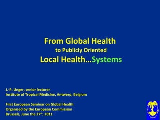 From Global Health  to Publicly Oriented Local Health… Systems J.-P. Unger, senior lecturer Institute of Tropical Medicine, Antwerp, Belgium   First European Seminar on Global Health Organised by the European Commission Brussels, June the 27 th , 2011 