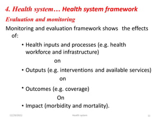 4. Health system… Health system framework
Evaluation and monitoring
Monitoring and evaluation framework shows
of:
the effects
• Health inputs and processes (e.g. health
workforce and infrastructure)
on
• Outputs (e.g. interventions
on
Outcomes (e.g. coverage)
On
and available services)
•
•
12/29/2022
Impact (morbidity and mortality).
Health system 11
 