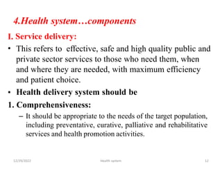 4.Health system…components
Service delivery:
This refers to effective, safe and high quality public and
private sector services to those who need them, when
and where they are needed, with maximum efficiency
and patient choice.
Health delivery system should be
I.
•
•
1. Comprehensiveness:
– It should be appropriate to the needs of the target population,
including preventative, curative, palliative and rehabilitative
services and health promotion activities.
12/29/2022 Health system 12
 