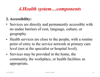 4.Health system…components
2.
•
Accessibility:
Services are directly and permanently accessible with
no undue barriers of cost, language, culture, or
geography.
Health services are close to the people, with a routine
point of entry to the service network at primary care
level (not at the specialist or hospital level).
Services may be provided in the home, the
•
•
community, the workplace, or health facilities
appropriate.
as
12/29/2022 Health system 13
 