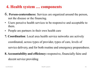 4. Health system … components
6. Person-centeredness: Services are organized around the person,
not the disease or the financing.
• Users perceive health services to be responsive and acceptable to
them.
People are partners in their own health care
Coordination: Local area health service networks are actively
coordinated, across types of provider, types of care, levels of
service delivery, and for both routine and emergency preparedness.
•
7.
8. Accountability and efficiency: responsive, financially faire and
decent service providing
12/29/2022 Health system 15
 