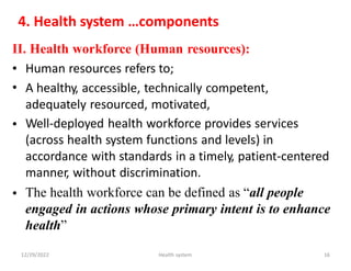 4. Health system …components
II. Health workforce (Human resources):
•
•
Human resources refers to;
A healthy, accessible, technically competent,
adequately resourced, motivated,
Well-deployed health workforce provides services
(across health system functions and levels) in
accordance with standards in a timely, patient-centered
manner, without discrimination.
The health workforce can be defined as “all people
engaged in actions whose primary intent is to enhance
health”
•
•
12/29/2022 Health system 16
 