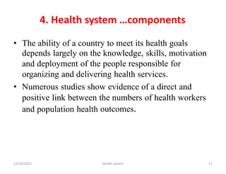 4. Health system …components
• The ability of a country to meet its health goals
depends largely on the knowledge, skills, motivation
and deployment of the people responsible for
organizing and delivering health services.
• Numerous studies show evidence of a direct and
positive link between the numbers of health workers
outcomes.
and population health
12/29/2022 Health system 17
 