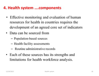 4. Health system ….components
• Effective monitoring and evaluation of human
resources for health in countries requires the
development of an agreed core
• Data can be sourced from
– Population-based sources
– Health facility assessments
– Routine administrative records
set of indicators
• Each of these sources has its strengths and
limitations for health workforce analysis.
12/29/2022 Health system 18
 